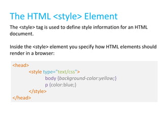 The HTML <style> Element
The <style> tag is used to define style information for an HTML
document.

Inside the <style> element you specify how HTML elements should
render in a browser:
<head>
<style type="text/css">
body {background-color:yellow;}
p {color:blue;}
</style>
</head>

 
