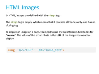 HTML Images
In HTML, images are defined with the <img> tag.
The <img> tag is empty, which means that it contains attributes only, and has no
closing tag.
To display an image on a page, you need to use the src attribute. Src stands for
"source". The value of the src attribute is the URL of the image you want to
display.

<img

src=“URL“

alt=“some_text”>

 
