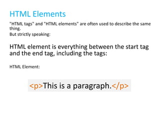 HTML Elements
"HTML tags" and "HTML elements" are often used to describe the same
thing.
But strictly speaking:

HTML element is everything between the start tag
and the end tag, including the tags:
HTML Element:

<p>This is a paragraph.</p>

 