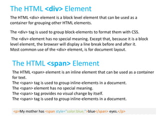 The HTML <div> Element
The HTML <div> element is a block level element that can be used as a
container for grouping other HTML elements.
The <div> tag is used to group block-elements to format them with CSS.

The <div> element has no special meaning. Except that, because it is a block
level element, the browser will display a line break before and after it.
Most common use of the <div> element, is for document layout.

The HTML <span> Element
The HTML <span> element is an inline element that can be used as a container
for text.
The <span> tag is used to group inline-elements in a document.
The <span> element has no special meaning.
The <span> tag provides no visual change by itself.
The <span> tag is used to group inline-elements in a document.
<p>My mother has <span style="color:blue;">blue</span> eyes.</p>

 
