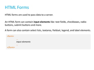 HTML Forms
HTML forms are used to pass data to a server.
An HTML form can contain input elements like: text fields, checkboxes, radiobuttons, submit buttons and more.
A form can also contain select lists, textarea, fieldset, legend, and label elements.
<form>

…
input elements
…
</form>

 