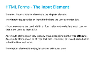HTML Forms - The Input Element
The most important form element is the <input> element.
The <input> tag specifies an input field where the user can enter data.
<input> elements are used within a <form> element to declare input controls
that allow users to input data.
An <input> element can vary in many ways, depending on the type attribute.
An <input> element can be of type text field, checkbox, password, radio button,
submit button, and more.
The <input> element is empty, it contains attributes only.

 