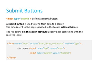 Submit Buttons
<input type=“submit"> defines a submit button.

A submit button is used to send form data to a server.
The data is sent to the page specified in the form's action attribute.
The file defined in the action attribute usually does something with the
received input:
<form name="input" action="html_form_action.asp" method="get">
Username: <input type="text" name="user">
<input type="submit" value="Submit">

</form>

 