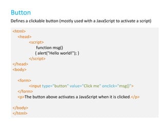 Button
Defines a clickable button (mostly used with a JavaScript to activate a script)
<html>
<head>
<script>
function msg()
{ alert("Hello world!"); }
</script>
</head>
<body>
<form>
<input type="button" value="Click me" onclick="msg()">
</form>
<p>The button above activates a JavaScript when it is clicked.</p>
</body>
</html>

 