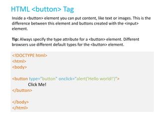 HTML <button> Tag
Inside a <button> element you can put content, like text or images. This is the
difference between this element and buttons created with the <input>
element.

Tip: Always specify the type attribute for a <button> element. Different
browsers use different default types for the <button> element.

<!DOCTYPE html>
<html>
<body>
<button type="button" onclick="alert('Hello world!')">
Click Me!
</button>
</body>
</html>

 