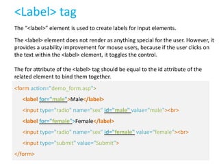 <Label> tag
The “<label>” element is used to create labels for input elements.
The <label> element does not render as anything special for the user. However, it
provides a usability improvement for mouse users, because if the user clicks on
the text within the <label> element, it toggles the control.
The for attribute of the <label> tag should be equal to the id attribute of the
related element to bind them together.
<form action="demo_form.asp">
<label for="male">Male</label>
<input type="radio" name="sex" id="male" value="male"><br>
<label for="female">Female</label>
<input type="radio" name="sex" id="female" value="female"><br>
<input type="submit" value="Submit">
</form>

 