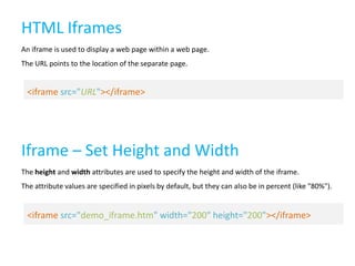 HTML Iframes
An iframe is used to display a web page within a web page.

The URL points to the location of the separate page.

<iframe src="URL"></iframe>

Iframe – Set Height and Width
The height and width attributes are used to specify the height and width of the iframe.
The attribute values are specified in pixels by default, but they can also be in percent (like "80%").

<iframe src="demo_iframe.htm" width="200" height="200"></iframe>

 