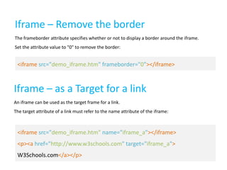Iframe – Remove the border
The frameborder attribute specifies whether or not to display a border around the iframe.
Set the attribute value to "0" to remove the border:

<iframe src="demo_iframe.htm" frameborder="0"></iframe>

Iframe – as a Target for a link
An iframe can be used as the target frame for a link.
The target attribute of a link must refer to the name attribute of the iframe:

<iframe src="demo_iframe.htm" name="iframe_a"></iframe>
<p><a href="http://www.w3schools.com" target="iframe_a">
W3Schools.com</a></p>

 