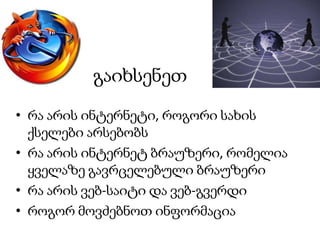 გაიხსენეთ
• რა არის ინტერნეტი, როგორი სახის
ქსელები არსებობს
• რა არის ინტერნეტ ბრაუზერი, რომელია
ყველაზე გავრცელებული ბრაუზერი
• რა არის ვებ-საიტი და ვებ-გვერდი
• როგორ მოვძებნოთ ინფორმაცია

 