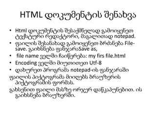 HTML დოკუმენტის შენახვა
• Html დოკუმენტის შესაქმნელად გამოიყენეთ
ტექსტური რედაქტორი, მაგალითად notepad.
• ფაილის შესანახად გამოიყენეთ ბრძანება Filesave. გაიხსნება ფანჯარაSave as,
• file name ველში ჩაიწერება: my firs file.html
• Encoding ველში მიუთითეთ Utf-8
• დახურეთ პროგრამა notepad-ის ფანჯარაში
ფაილის პიქტოგრამა მიიღებს ბრაუზერის
პიქტოგრამის ფორმას.
გახსენით ფაილი მასზე ორჯერ დაწკაპუნებით. ის
გაიხსნება ბრაუზერში.

 