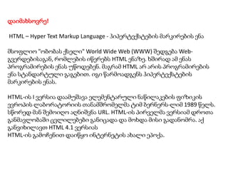 დაიმახსოვრე!
HTML – Hyper Text Markup Language - ჰიპერტექსტების მარკირების ენა
მსოფლიო "ობობას ქსელი" World Wide Web (WWW) შედგება Webგვერდებისაგან, რომლების იწერებს HTML ენაზე. ხშირად ამ ენას
პროგრამირების ენას უწოდებენ. მაგრამ HTML არ არის პროგრამირების
ენა სტანდარტული გაგებით. იგი წარმოადგენს ჰიპერტექსტების
მარკირების ენას.

HTML-ის I ვერსია დაამუშავა ელემენტარული ნაწილაკების ფიზიკის
ევროპის ლაბორატორიის თანამშრომელმა ტიმ ბერნერს-ლიმ 1989 წელს.
სწორედ მან შემოიღო აღნიშვნა URL. HTML-ის პირველმა ვერსიამ დროთა
განმავლობაში ცვლილებები განიცადა და მოხდა მისი გადანომრა. აქ
განვიხილავთ HTML 4.1 ვერსიას
HTML-ის გამოჩენით დაიწყო ინტერნეტის ახალი ეპოქა.

 