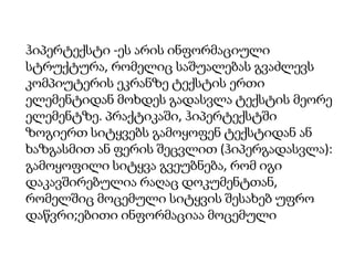 ჰიპერტექსტი -ეს არის ინფორმაციული
სტრუქტურა, რომელიც საშუალებას გვაძლევს
კომპიუტერის ეკრანზე ტექსტის ერთი
ელემენტიდან მოხდეს გადასვლა ტექსტის მეორე
ელემენტზე. პრაქტიკაში, ჰიპერტექსტში
ზოგიერთ სიტყვებს გამოყოფენ ტექსტიდან ან
ხაზგასმით ან ფერის შეცვლით (ჰიპერგადასვლა):
გამოყოფილი სიტყვა გვეუბნება, რომ იგი
დაკავშირებულია რაღაც დოკუმენტთან,
რომელშიც მოცემული სიტყვის შესახებ უფრო
დაწვრი;ებითი ინფორმაციაა მოცემული

 