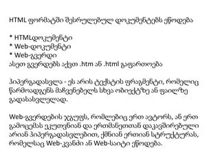 HTML ფორმატში შესრულებულ დოკუმენტებს ეწოდება

* HTMLდოკუმენტი
* Web-დოკუმენტი
* Web-გვერდი
ასეთ გვერდებს აქვთ .htm ან .html გაფართოება
ჰიპერგადასვლა - ეს არის ტექსტის ფრაგმენტი, რომელიც
წარმოადგენს მაჩვენებელს სხვა ობიექტზე ან ფაილზე
გადასასვლელად.
Web-გვერდების ჯგუფს, რომლებიც ერთ ავტორს, ან ერთ
გამოცემას ეკუთვნიან და ერთმანეთთან დაკავშირებული
არიან ჰიპერგადასვლებით, ქმნიან ერთიან სტრუქტურას,
რომელსაც Web-კვანძი ან Web-საიტი ეწოდება.

 