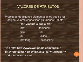 VALORES DE ATRIBUTOS

<a href=”http://www.wikipedia.com/ancla/”
title=”Definición de Wikipedia” rel=”External”>
vínculoo ancla </a>

HTML

Propiedad de algunos elementos a los que se les
asigna Valores específicos (Humanos/Robots)
<a> vínculo o ancla </a>
•href
•tabindex
•title
•rel
•id
•class
•hreflang
•accesskey

10

 