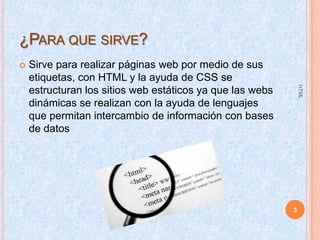 ¿PARA QUE SIRVE?


HTML

Sirve para realizar páginas web por medio de sus
etiquetas, con HTML y la ayuda de CSS se
estructuran los sitios web estáticos ya que las webs
dinámicas se realizan con la ayuda de lenguajes
que permitan intercambio de información con bases
de datos

3

 