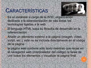 CARACTERÍSTICAS
Es un estándar a cargo de la W3C, organización
dedicada a la estandarización de casi todas las
tecnologías ligadas a la web
 El lenguaje HTML basa su filosofía de desarrollo en la
referenciación.
 Añadir un elemento externo a la página (imagen, vídeo,
script, etc.), este no se incrusta directamente en el código
de la página
 la página web contiene sólo texto mientras que recae en
el navegador web (interpretador del código) la tarea de
unir todos los elementos y visualizar la página final.


HTML

4

 