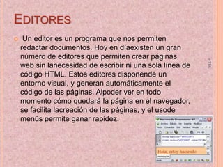 EDITORES


HTML

Un editor es un programa que nos permiten
redactar documentos. Hoy en díaexisten un gran
número de editores que permiten crear páginas
web sin lanecesidad de escribir ni una sola línea de
código HTML. Estos editores disponende un
entorno visual, y generan automáticamente el
código de las páginas. Alpoder ver en todo
momento cómo quedará la página en el navegador,
se facilita lacreación de las páginas, y el usode
menús permite ganar rapidez.

5

 