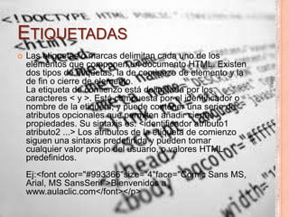ETIQUETADAS


Ej:<font color="#993366"size="4"face="Comic Sans MS,
Arial, MS SansSerif">Bienvenidos a
www.aulaclic.com</font></p>

HTML

Las etiquetas o marcas delimitan cada uno de los
elementos que componen un documento HTML. Existen
dos tipos de etiquetas, la de comienzo de elemento y la
de fin o cierre de elemento.
La etiqueta de comienzo está delimitada por los
caracteres < y >. Está compuesta por el identificador o
nombre de la etiqueta, y puede contener una serie de
atributos opcionales que permiten añadir ciertas
propiedades. Su sintaxis es: <identificador atributo1
atributo2 ...> Los atributos de la etiqueta de comienzo
siguen una sintaxis predefinida y pueden tomar
cualquier valor propio del usuario, o valores HTML
predefinidos.

7

 