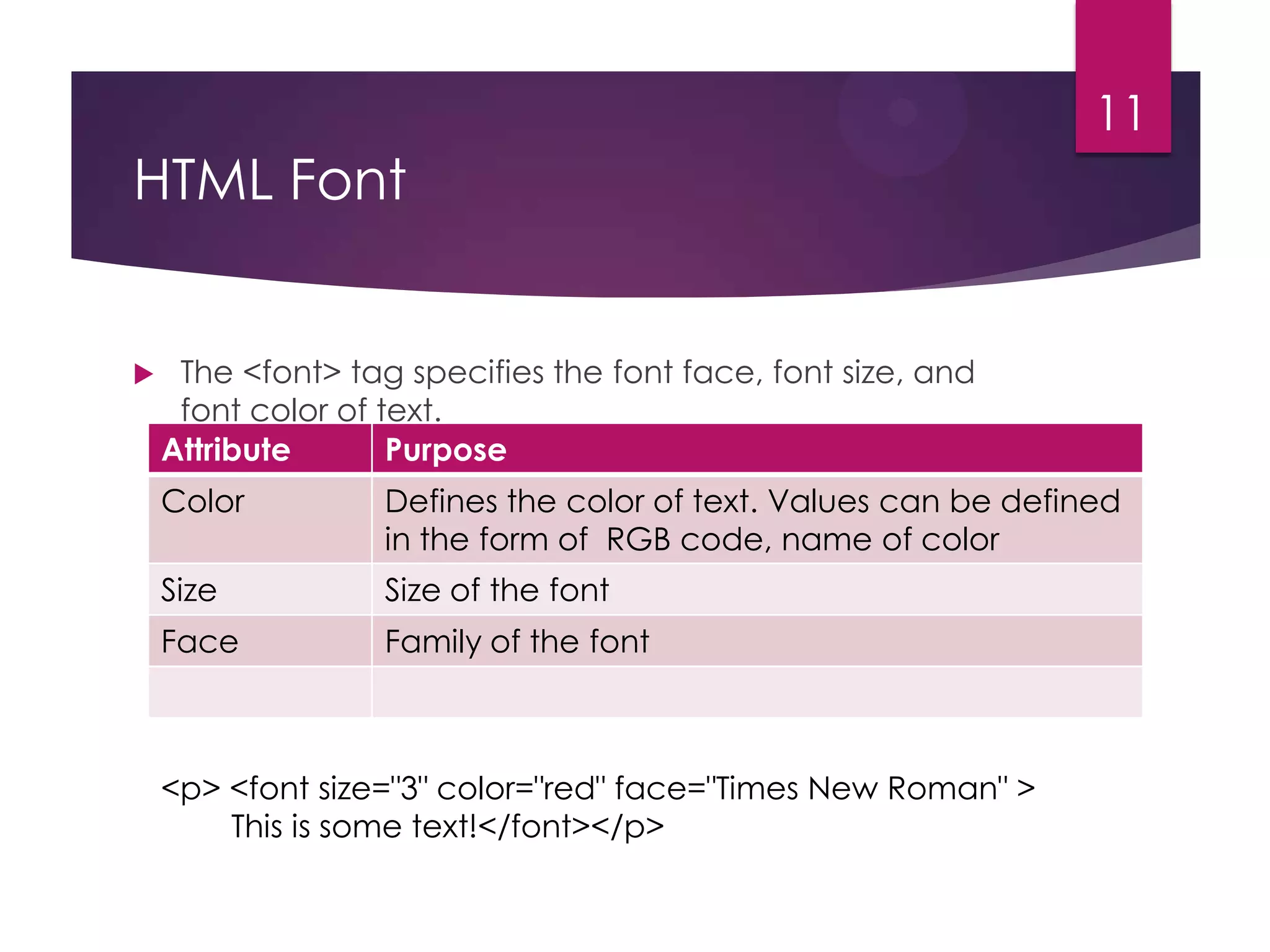 11

HTML Font



The <font> tag specifies the font face, font size, and
font color of text.
Attribute
Purpose
Color

Defines the color of text. Values can be defined
in the form of RGB code, name of color

Size

Size of the font

Face

Family of the font

<p> <font size="3" color="red" face="Times New Roman" >
This is some text!</font></p>

 