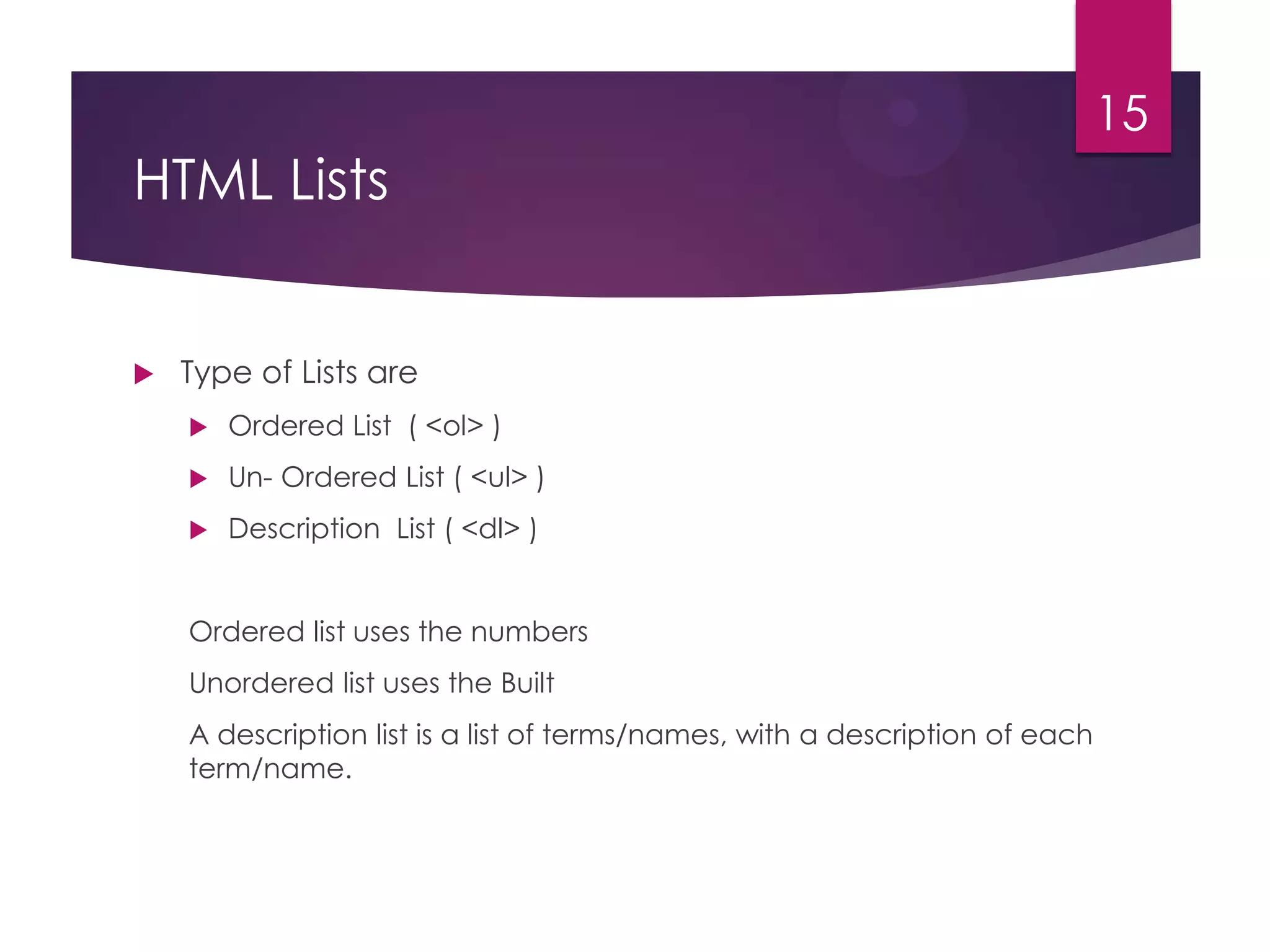 15

HTML Lists



Type of Lists are


Ordered List ( <ol> )



Un- Ordered List ( <ul> )



Description List ( <dl> )

Ordered list uses the numbers
Unordered list uses the Built
A description list is a list of terms/names, with a description of each
term/name.

 