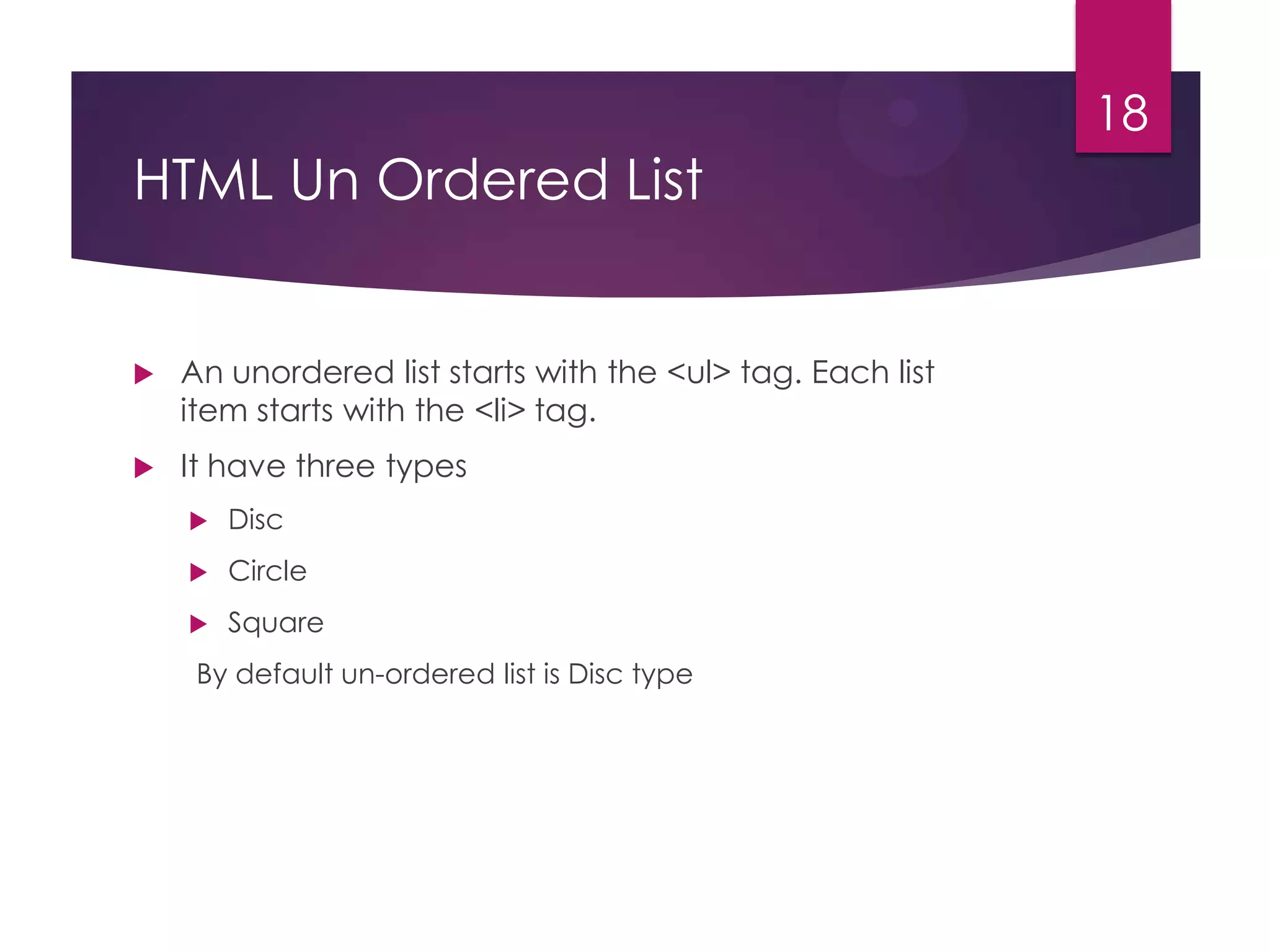 18

HTML Un Ordered List



An unordered list starts with the <ul> tag. Each list
item starts with the <li> tag.



It have three types


Disc



Circle



Square

By default un-ordered list is Disc type

 