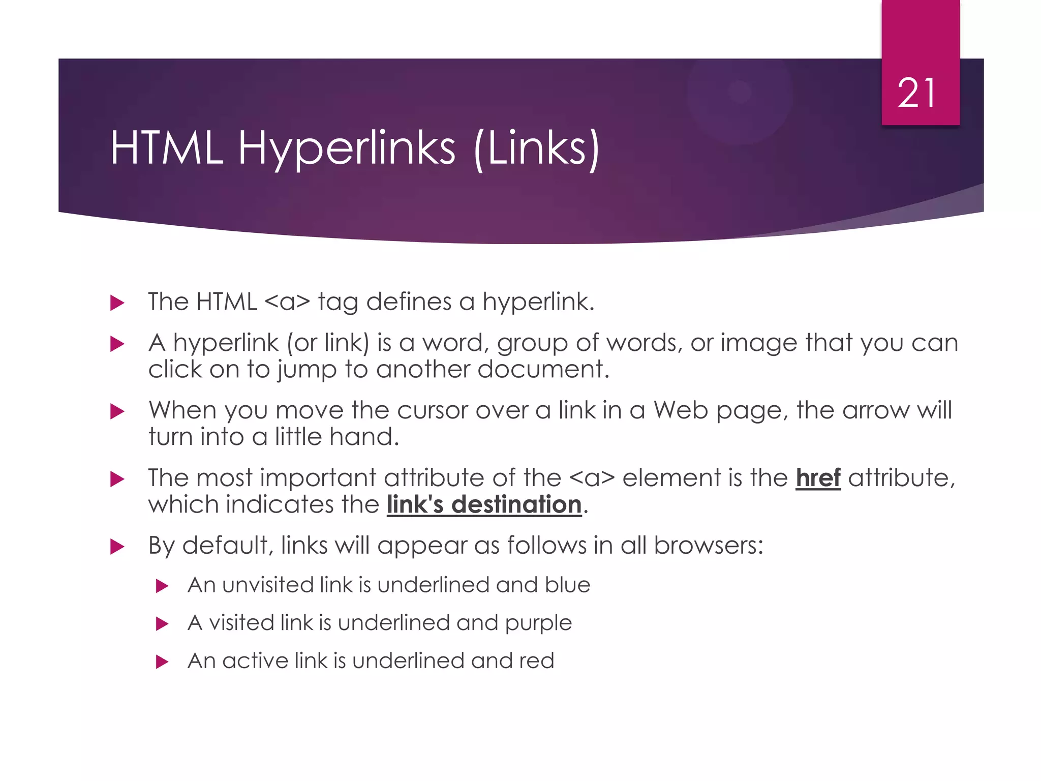 21

HTML Hyperlinks (Links)



The HTML <a> tag defines a hyperlink.



A hyperlink (or link) is a word, group of words, or image that you can
click on to jump to another document.



When you move the cursor over a link in a Web page, the arrow will
turn into a little hand.



The most important attribute of the <a> element is the href attribute,
which indicates the link's destination.



By default, links will appear as follows in all browsers:


An unvisited link is underlined and blue



A visited link is underlined and purple



An active link is underlined and red

 
