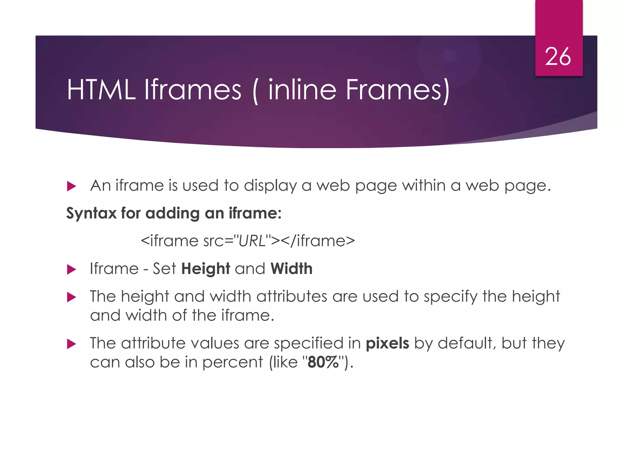 26

HTML Iframes ( inline Frames)



An iframe is used to display a web page within a web page.

Syntax for adding an iframe:
<iframe src="URL"></iframe>


Iframe - Set Height and Width



The height and width attributes are used to specify the height
and width of the iframe.



The attribute values are specified in pixels by default, but they
can also be in percent (like "80%").

 