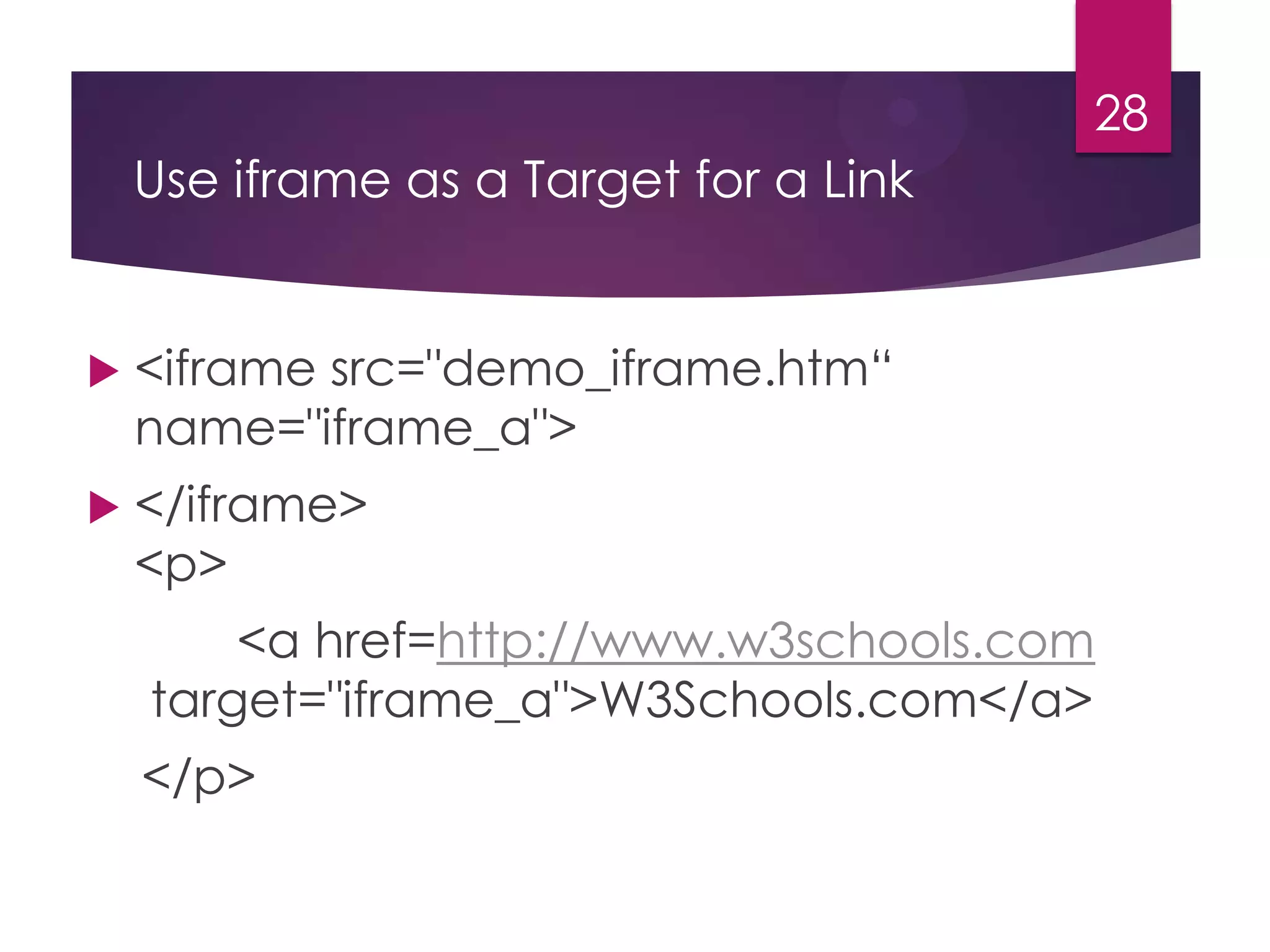 28

Use iframe as a Target for a Link



<iframe src="demo_iframe.htm“
name="iframe_a">



</iframe>
<p>
<a href=http://www.w3schools.com
target="iframe_a">W3Schools.com</a>
</p>

 