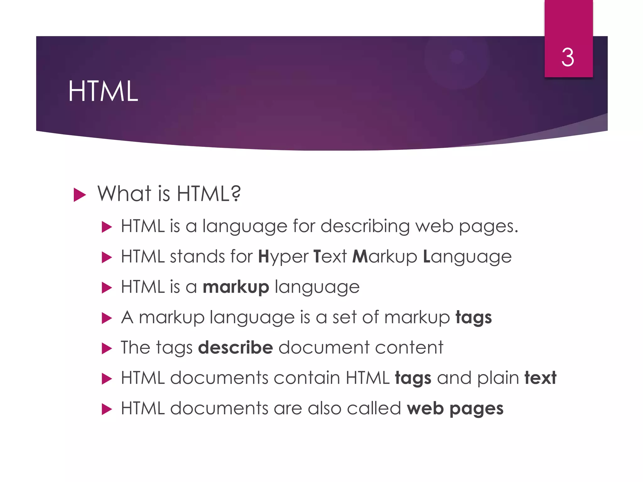 3

HTML



What is HTML?


HTML is a language for describing web pages.



HTML stands for Hyper Text Markup Language



HTML is a markup language



A markup language is a set of markup tags



The tags describe document content



HTML documents contain HTML tags and plain text



HTML documents are also called web pages

 