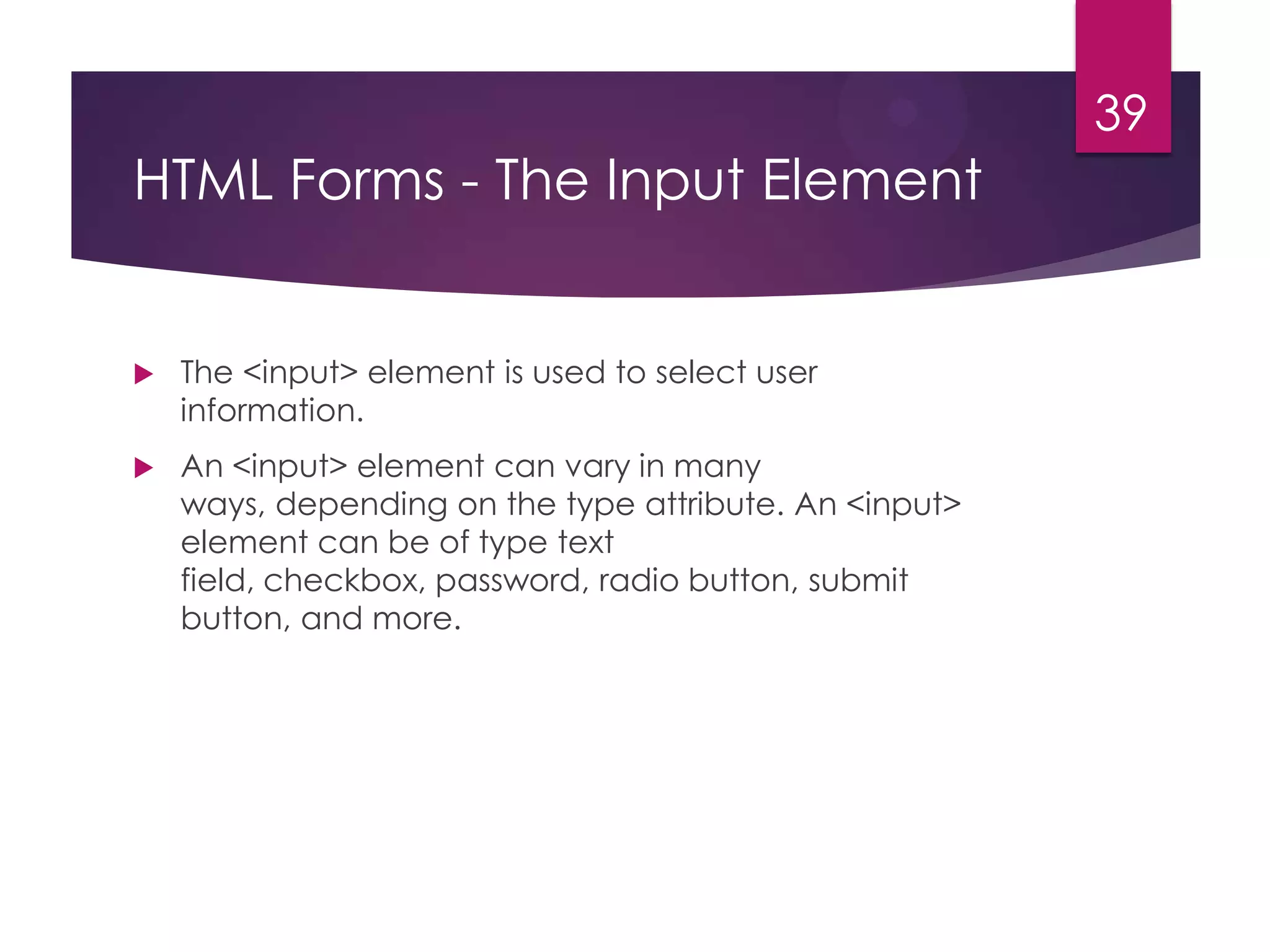 39

HTML Forms - The Input Element



The <input> element is used to select user
information.



An <input> element can vary in many
ways, depending on the type attribute. An <input>
element can be of type text
field, checkbox, password, radio button, submit
button, and more.

 