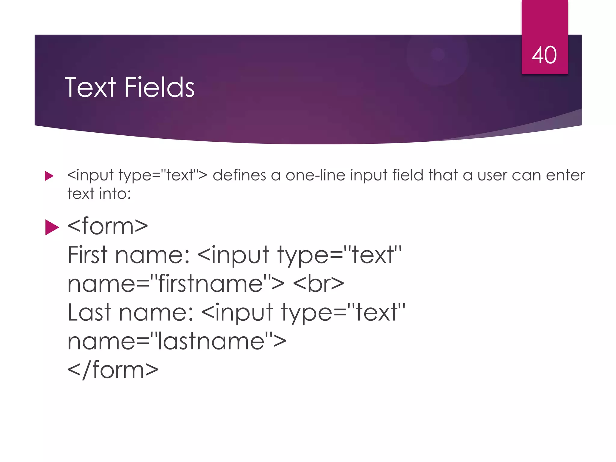 40

Text Fields




<input type="text"> defines a one-line input field that a user can enter
text into:

<form>
First name: <input type="text"
name="firstname"> <br>
Last name: <input type="text"
name="lastname">
</form>

 