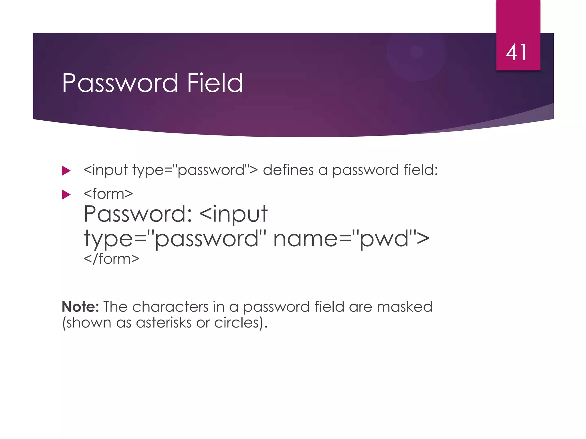41

Password Field



<input type="password"> defines a password field:



<form>

Password: <input
type="password" name="pwd">
</form>

Note: The characters in a password field are masked
(shown as asterisks or circles).

 