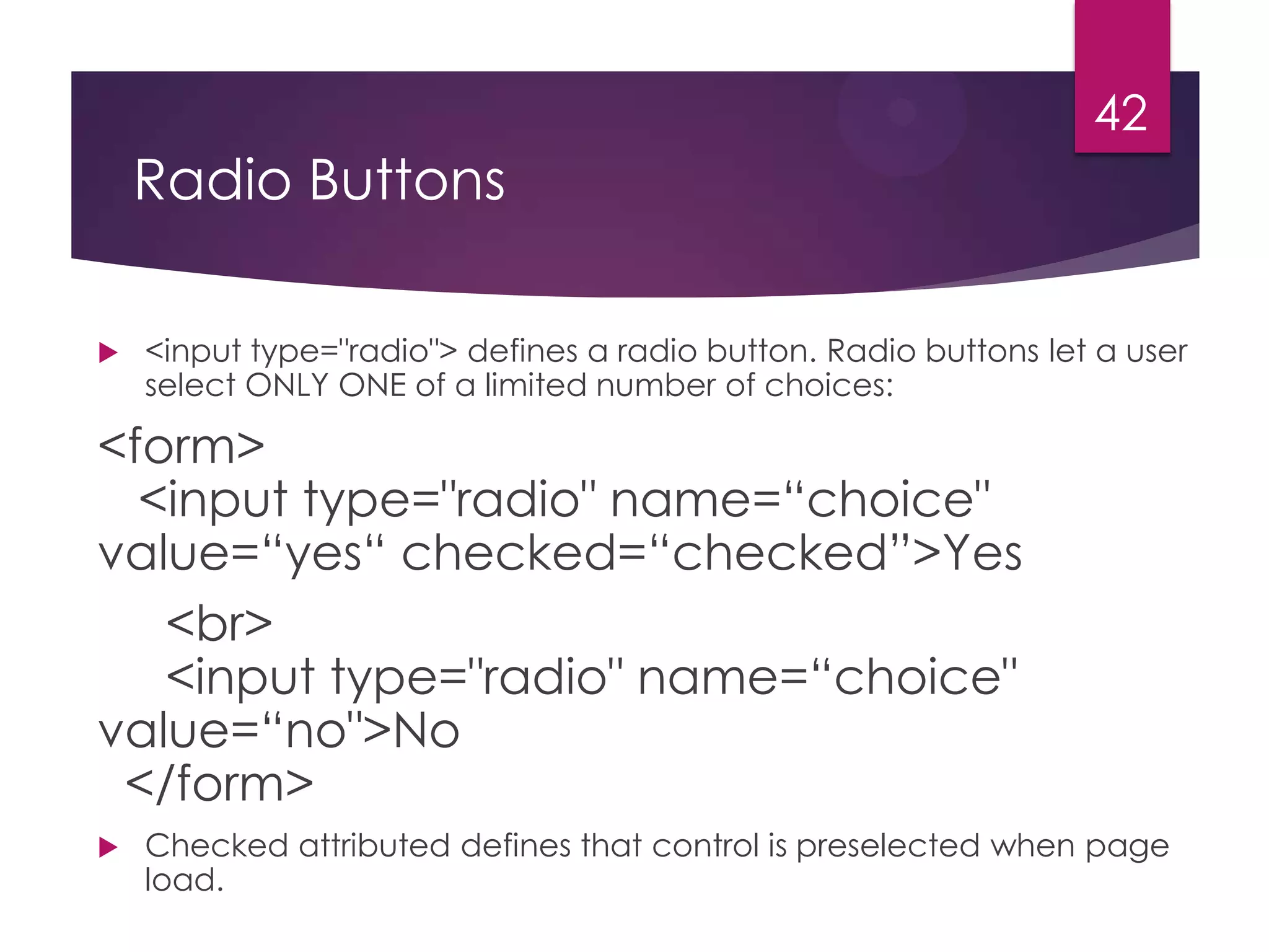 42

Radio Buttons


<input type="radio"> defines a radio button. Radio buttons let a user
select ONLY ONE of a limited number of choices:

<form>
<input type="radio" name=“choice"
value=“yes“ checked=“checked”>Yes
<br>
<input type="radio" name=“choice"
value=“no">No
</form>


Checked attributed defines that control is preselected when page
load.

 