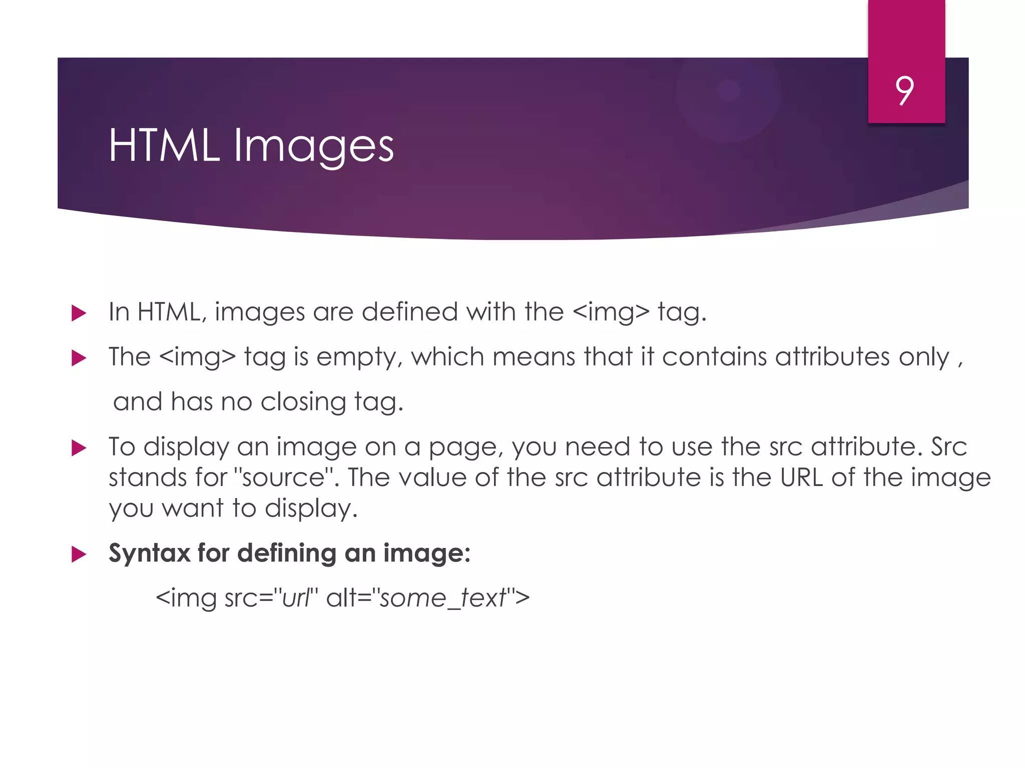 9

HTML Images



In HTML, images are defined with the <img> tag.



The <img> tag is empty, which means that it contains attributes only ,
and has no closing tag.



To display an image on a page, you need to use the src attribute. Src
stands for "source". The value of the src attribute is the URL of the image
you want to display.



Syntax for defining an image:
<img src="url" alt="some_text">

 