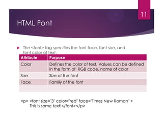 11

HTML Font



The <font> tag specifies the font face, font size, and
font color of text.
Attribute
Purpose
Color

Defines the color of text. Values can be defined
in the form of RGB code, name of color

Size

Size of the font

Face

Family of the font

<p> <font size="3" color="red" face="Times New Roman" >
This is some text!</font></p>

 