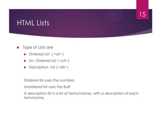 15

HTML Lists



Type of Lists are


Ordered List ( <ol> )



Un- Ordered List ( <ul> )



Description List ( <dl> )

Ordered list uses the numbers
Unordered list uses the Built
A description list is a list of terms/names, with a description of each
term/name.

 