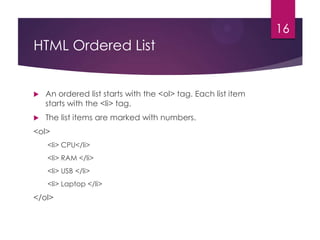 16

HTML Ordered List



An ordered list starts with the <ol> tag. Each list item
starts with the <li> tag.



The list items are marked with numbers.

<ol>
<li> CPU</li>

<li> RAM </li>
<li> USB </li>
<li> Laptop </li>

</ol>

 