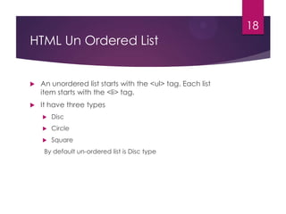 18

HTML Un Ordered List



An unordered list starts with the <ul> tag. Each list
item starts with the <li> tag.



It have three types


Disc



Circle



Square

By default un-ordered list is Disc type

 