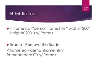 27

HTML Iframes



<iframe src="demo_iframe.htm" width="200"
height="200“></iframe>



Iframe - Remove the Border

<iframe src="demo_iframe.htm"
frameborder="0"></iframe>

 