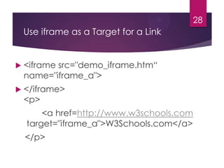 28

Use iframe as a Target for a Link



<iframe src="demo_iframe.htm“
name="iframe_a">



</iframe>
<p>
<a href=http://www.w3schools.com
target="iframe_a">W3Schools.com</a>
</p>

 