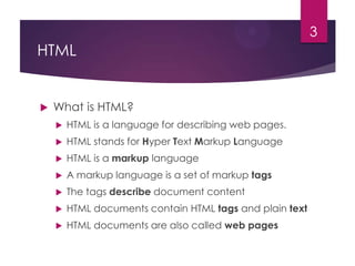 3

HTML



What is HTML?


HTML is a language for describing web pages.



HTML stands for Hyper Text Markup Language



HTML is a markup language



A markup language is a set of markup tags



The tags describe document content



HTML documents contain HTML tags and plain text



HTML documents are also called web pages

 