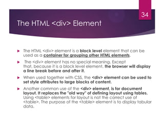 34

The HTML <div> Element



The HTML <div> element is a block level element that can be
used as a container for grouping other HTML elements.



The <div> element has no special meaning. Except
that, because it is a block level element, the browser will display
a line break before and after it.



When used together with CSS, the <div> element can be used to
set style attributes to large blocks of content.



Another common use of the <div> element, is for document
layout. It replaces the "old way" of defining layout using tables.
Using <table> elements for layout is not the correct use of
<table>. The purpose of the <table> element is to display tabular
data.

 