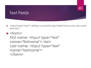 40

Text Fields




<input type="text"> defines a one-line input field that a user can enter
text into:

<form>
First name: <input type="text"
name="firstname"> <br>
Last name: <input type="text"
name="lastname">
</form>

 