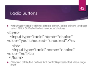 42

Radio Buttons


<input type="radio"> defines a radio button. Radio buttons let a user
select ONLY ONE of a limited number of choices:

<form>
<input type="radio" name=“choice"
value=“yes“ checked=“checked”>Yes
<br>
<input type="radio" name=“choice"
value=“no">No
</form>


Checked attributed defines that control is preselected when page
load.

 