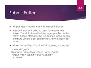 44

Submit Button



<input type="submit"> defines a submit button.



A submit button is used to send form data to a
server. The data is sent to the page specified in the
form's action attribute. The file defined in the action
attribute usually does something with the received
input:



<form name="input" action="html_form_action.php"
method="get">
Username: <input type="text" name="user">
<input type="submit" value="Submit">
</form>

 