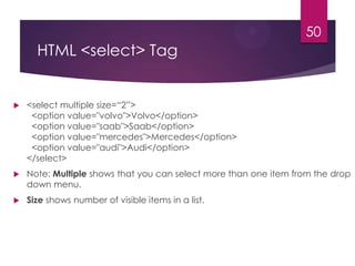 50

HTML <select> Tag



<select multiple size=“2”>
<option value="volvo">Volvo</option>
<option value="saab">Saab</option>
<option value="mercedes">Mercedes</option>
<option value="audi">Audi</option>
</select>



Note: Multiple shows that you can select more than one item from the drop
down menu.



Size shows number of visible items in a list.

 