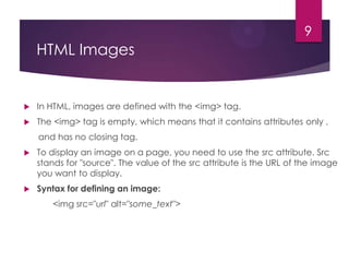 9

HTML Images



In HTML, images are defined with the <img> tag.



The <img> tag is empty, which means that it contains attributes only ,
and has no closing tag.



To display an image on a page, you need to use the src attribute. Src
stands for "source". The value of the src attribute is the URL of the image
you want to display.



Syntax for defining an image:
<img src="url" alt="some_text">

 