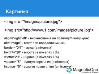 Картинка
<img src="/images/picture.jpg">
<img src="http://www.1.com/images/picture.jpg">
align="right/left" - вирівнювання на правому/лівому краю
alt="image" - текст при наведенні мишки
border="0/1" - межа (в пікселях)
height="20" - висота (в пікселях  %)
width="20" - ширина (в пікселях  %)
vspace="5" - відступ верх  низ (в пікселях)
hspace="5" - відступ право  ліво (в пікселях)

 