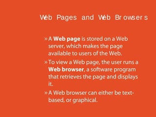 W Pages and W Br ows er s
eb
eb
» A Web page is stored on a Web
server, which makes the page
available to users of the Web.
» To view a Web page, the user runs a
Web browser, a software program
that retrieves the page and displays
it.
» A Web browser can either be textbased, or graphical.

 