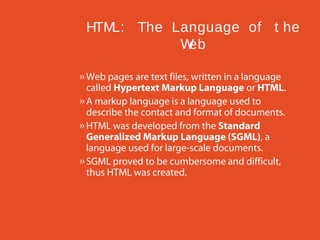 HTM
L: The Language of t he
W
eb
» Web pages are text files, written in a language
called Hypertext Markup Language or HTML.
» A markup language is a language used to
describe the contact and format of documents.
» HTML was developed from the Standard
Generalized Markup Language (SGML), a
language used for large-scale documents.
» SGML proved to be cumbersome and difficult,
thus HTML was created.

 